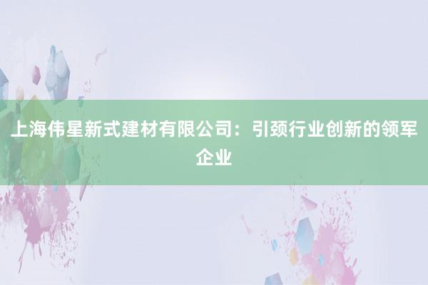 上海伟星新式建材有限公司：引颈行业创新的领军企业